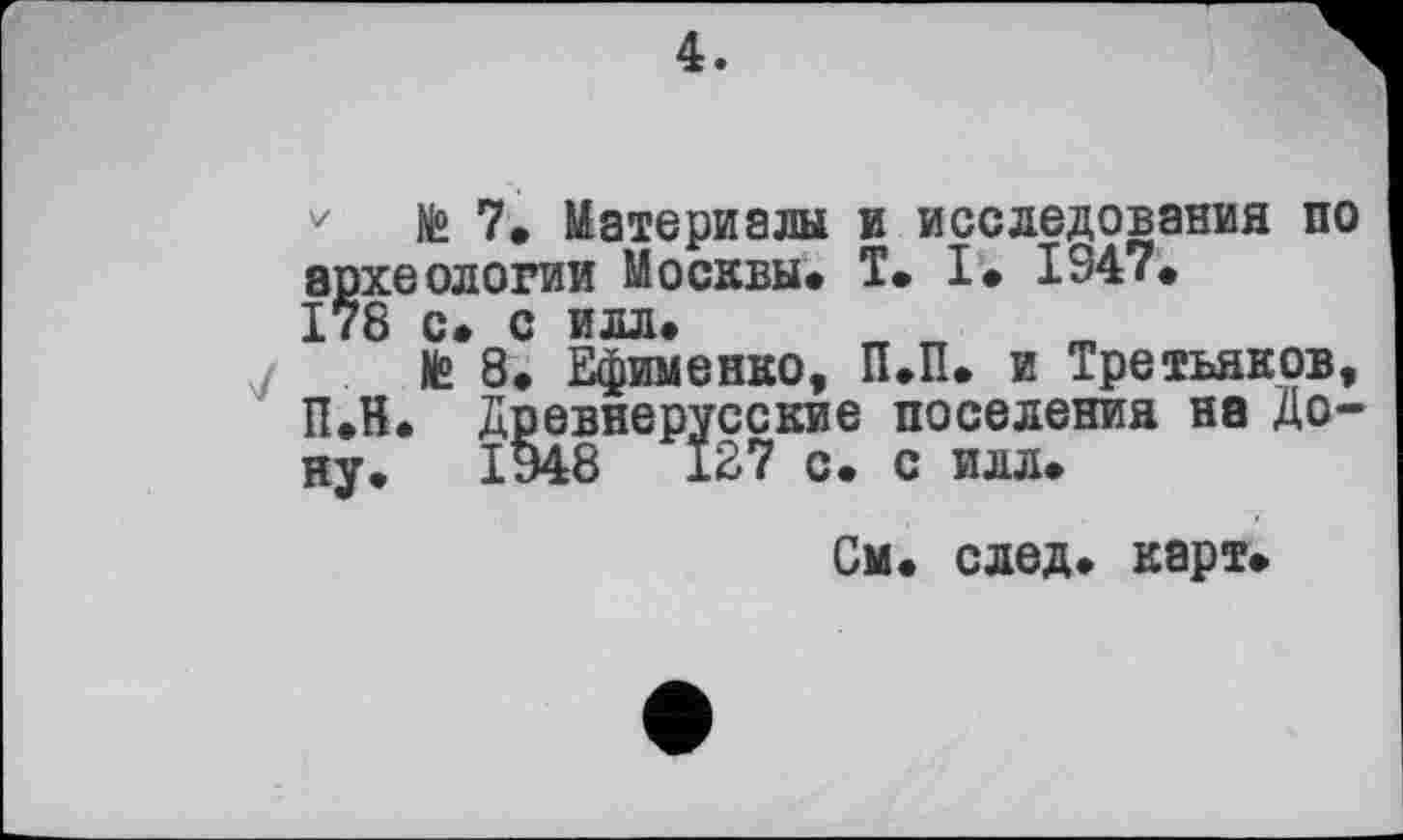 ﻿4.
№ 7» Материалы и исследования по археологии Москвы. T. I. 1947. 178 с. с илл.
te 8. Ефименко, П.П. и Третьяков, П.Н. Древнерусские поселения на Дону. 1948	127 с. с илл.
См. след. карт.